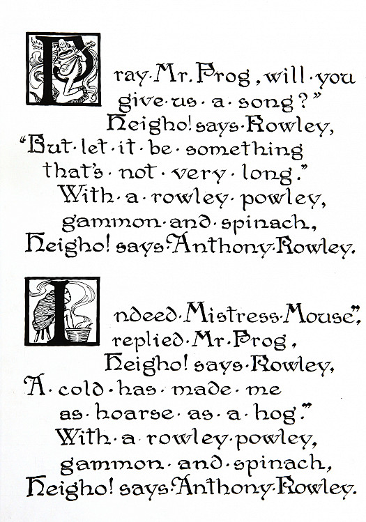 &quot;Pray Mr. Frog, Will YouGive Us a Song?&quot;Heigho! Says Rowley,&quot;but Let It Be SomethingThats Not Very Long.&quot;with a Rowley Powley,Gammon and Spinach,Heigho! Says Anthony Rowley.&quot;Indeed Mistress Mouse,&quot;Replied Mr. Frog,Heigho! Says Rowley,a Cold Has Made Me as  Hoarse as a Hog.&quot;with a Rowley Powley,Gammon and Spinach,Heigho! Says Anthony Rowley.