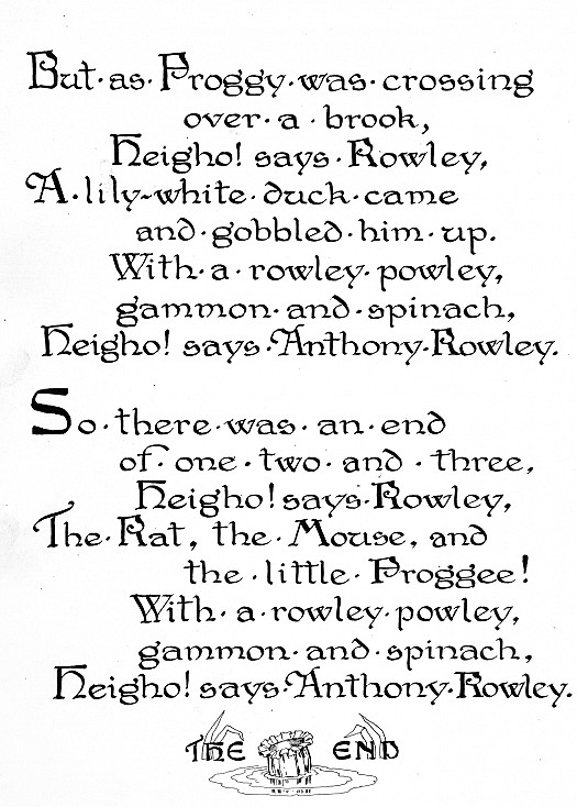 But as Froggy Was Crossingover a Brook, Heigho! Says Rowley,a Lily White Duck Cameand Gobbled Him Up. with a Rowley Powley,Gammon and Spinach,Heigho! Says Anthony Rowley.so There Was an Endof One Two and Three,Heigho! Says Rowley,the Rat, the Mouse, Andthe Little Froggee! with a Rowley Powley,Gammon and Spinach,Heigho! Says Anthony Rowley.the End