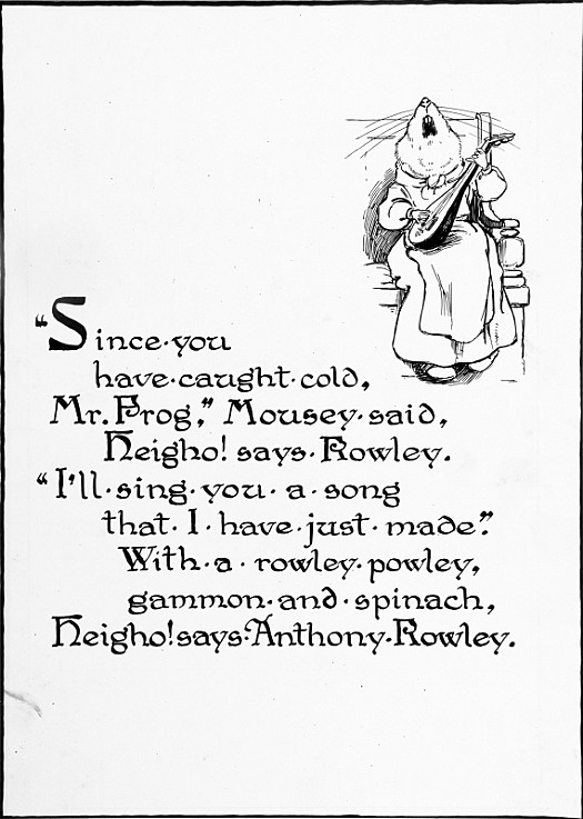 &quot;Since YouHave Caught Cold,Mr. Frog,&quot; Mousey Said,Heigho! Says Rowley.&quot;I'll Sing You a SongThat I Have just Made.&quot;with a Rowley Powley, Gammon and Spinach,Heigho! Says Anthony Rowley.
